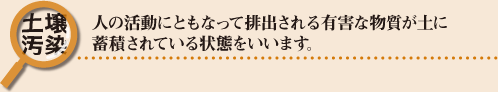 土壌汚染：人の活動にともなって排出される有害な物質が土に蓄積されている状態をいいます。