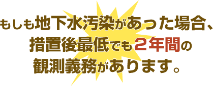 もしも地下水汚染があった場合、措置後最低でも2年間の観測義務があります。