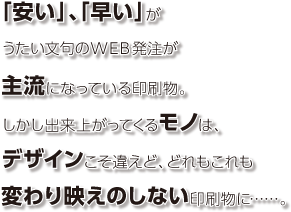 「安い」、「早い」がうたい文句のWEB発注が主流になっている印刷物。しかし出来上がってくるモノは、デザインこそ違えど、どれもこれも変わり映えのしない印刷物に……。